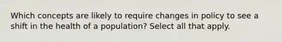 Which concepts are likely to require changes in policy to see a shift in the health of a population? Select all that apply.