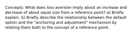 Concepts: What does loss aversion imply about an increase and decrease of about equal size from a reference point? a) Briefly explain. b) Briefly describe the relationship between the default option and the "anchoring and adjustment" mechanism by relating them both to the concept of a reference point.