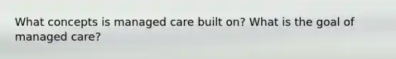 What concepts is managed care built on? What is the goal of managed care?