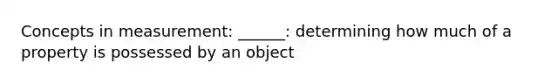 Concepts in measurement: ______: determining how much of a property is possessed by an object