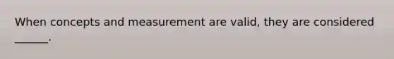 When concepts and measurement are valid, they are considered ______.