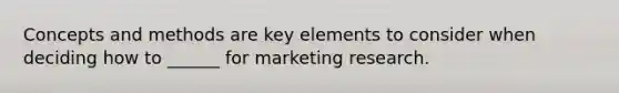 Concepts and methods are key elements to consider when deciding how to ______ for marketing research.