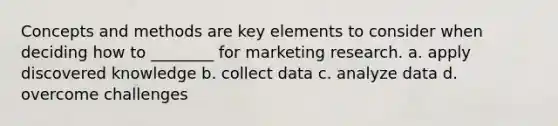 Concepts and methods are key elements to consider when deciding how to ________ for marketing research. a. apply discovered knowledge b. collect data c. analyze data d. overcome challenges