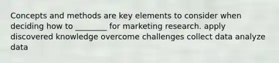 Concepts and methods are key elements to consider when deciding how to ________ for marketing research. apply discovered knowledge overcome challenges collect data analyze data