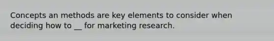 Concepts an methods are key elements to consider when deciding how to __ for marketing research.