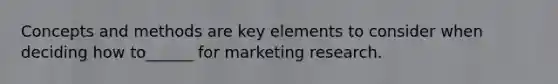 Concepts and methods are key elements to consider when deciding how to______ for marketing research.