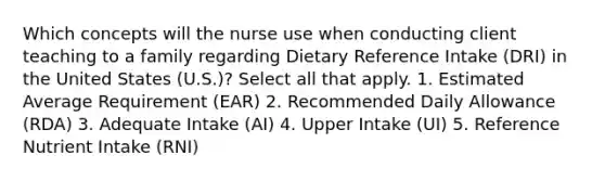 Which concepts will the nurse use when conducting client teaching to a family regarding Dietary Reference Intake (DRI) in the United States (U.S.)? Select all that apply. 1. Estimated Average Requirement (EAR) 2. Recommended Daily Allowance (RDA) 3. Adequate Intake (AI) 4. Upper Intake (UI) 5. Reference Nutrient Intake (RNI)