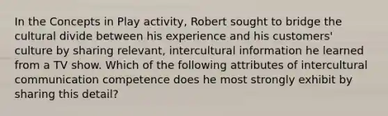 In the Concepts in Play activity, Robert sought to bridge the cultural divide between his experience and his customers' culture by sharing relevant, intercultural information he learned from a TV show. Which of the following attributes of intercultural communication competence does he most strongly exhibit by sharing this detail?