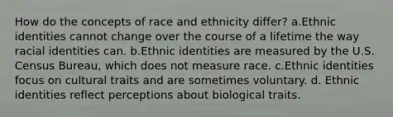 How do the concepts of race and ethnicity differ? a.Ethnic identities cannot change over the course of a lifetime the way racial identities can. b.Ethnic identities are measured by the U.S. Census Bureau, which does not measure race. c.Ethnic identities focus on cultural traits and are sometimes voluntary. d. Ethnic identities reflect perceptions about biological traits.