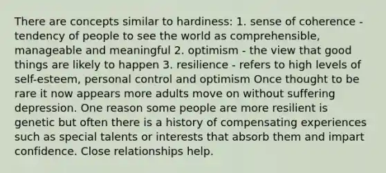 There are concepts similar to hardiness: 1. sense of coherence - tendency of people to see the world as comprehensible, manageable and meaningful 2. optimism - the view that good things are likely to happen 3. resilience - refers to high levels of self-esteem, personal control and optimism Once thought to be rare it now appears more adults move on without suffering depression. One reason some people are more resilient is genetic but often there is a history of compensating experiences such as special talents or interests that absorb them and impart confidence. Close relationships help.