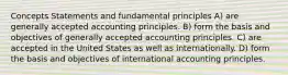 Concepts Statements and fundamental principles A) are generally accepted accounting principles. B) form the basis and objectives of generally accepted accounting principles. C) are accepted in the United States as well as internationally. D) form the basis and objectives of international accounting principles.