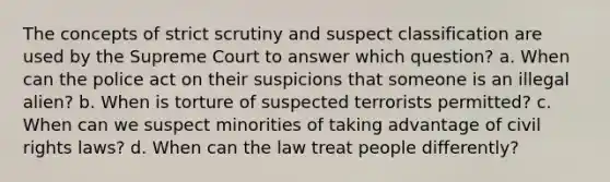 The concepts of strict scrutiny and suspect classification are used by the Supreme Court to answer which question? a. When can the police act on their suspicions that someone is an illegal alien? b. When is torture of suspected terrorists permitted? c. When can we suspect minorities of taking advantage of civil rights laws? d. When can the law treat people differently?