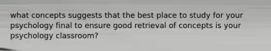 what concepts suggests that the best place to study for your psychology final to ensure good retrieval of concepts is your psychology classroom?