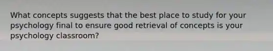 What concepts suggests that the best place to study for your psychology final to ensure good retrieval of concepts is your psychology classroom?