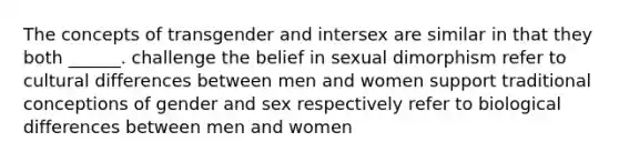 The concepts of transgender and intersex are similar in that they both ______. challenge the belief in sexual dimorphism refer to cultural differences between men and women support traditional conceptions of gender and sex respectively refer to biological differences between men and women