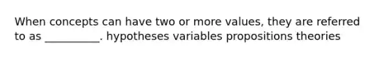 When concepts can have two or more values, they are referred to as __________. hypotheses variables propositions theories