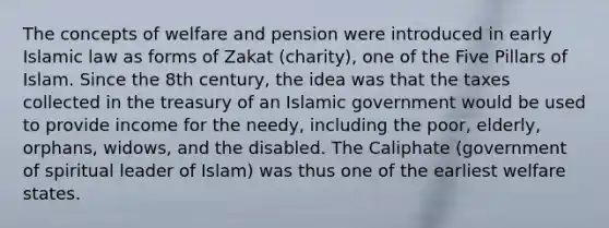 The concepts of welfare and pension were introduced in early Islamic law as forms of Zakat (charity), one of the Five Pillars of Islam. Since the 8th century, the idea was that the taxes collected in the treasury of an Islamic government would be used to provide income for the needy, including the poor, elderly, orphans, widows, and the disabled. The Caliphate (government of spiritual leader of Islam) was thus one of the earliest welfare states.