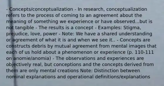 - Concepts/conceptualization - In research, conceptualization refers to the process of coming to an agreement about the meaning of something we experience or have observed...but is not tangible - The results is a concept - Examples: Stigma, prejudice, love, power - Note: We have a shared understanding or agreement of what it is and when we see it.. - Concepts are constructs debris by mutual agreement from mental images that each of us hold about a phenomenon or experience (p. 110-111 on anomie/anomia) - The observations and experiences are objectively real, but conceptions and the concepts derived from them are only mental creations Note: Distinction between nominal explanations and operational definitions/explanations