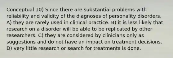 Conceptual 10) Since there are substantial problems with reliability and validity of the diagnoses of personality disorders, A) they are rarely used in clinical practice. B) it is less likely that research on a disorder will be able to be replicated by other researchers. C) they are considered by clinicians only as suggestions and do not have an impact on treatment decisions. D) very little research or search for treatments is done.