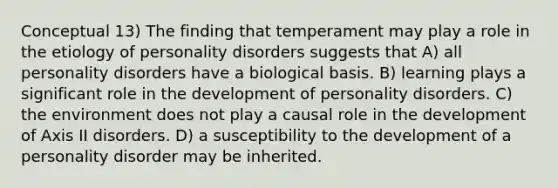 Conceptual 13) The finding that temperament may play a role in the etiology of personality disorders suggests that A) all personality disorders have a biological basis. B) learning plays a significant role in the development of personality disorders. C) the environment does not play a causal role in the development of Axis II disorders. D) a susceptibility to the development of a personality disorder may be inherited.