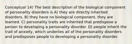 Conceptual 14) The best description of the biological component of personality disorders is A) they are directly inherited disorders. B) they have no biological component, they are learned. C) personality traits are inherited that predispose a person to developing a personality disorder. D) people inherit the trait of anxiety, which underlies all of the personality disorders and predisposes people to developing a personality disorder.