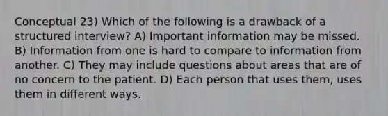 Conceptual 23) Which of the following is a drawback of a structured interview? A) Important information may be missed. B) Information from one is hard to compare to information from another. C) They may include questions about areas that are of no concern to the patient. D) Each person that uses them, uses them in different ways.