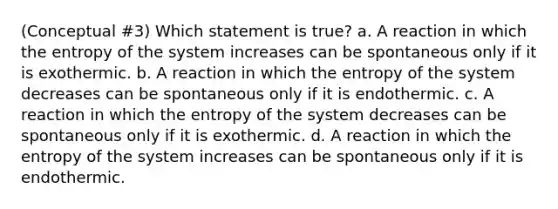 (Conceptual #3) Which statement is true? a. A reaction in which the entropy of the system increases can be spontaneous only if it is exothermic. b. A reaction in which the entropy of the system decreases can be spontaneous only if it is endothermic. c. A reaction in which the entropy of the system decreases can be spontaneous only if it is exothermic. d. A reaction in which the entropy of the system increases can be spontaneous only if it is endothermic.