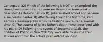 Conceptual 32) Which of the following is NOT an example of the three phenomena that the term resilience has been used to describe? A) Despite her low IQ, Julie finished school and became a successful banker. B) After failing French the first time, Carl earned a passing grade when he took the course for a second time. C) The trauma of Julio's father's death never interfered with his plans. D) Following the events of September 11th, the children of PS100 in New York City were able to resume their studies and finish the school year without incident.