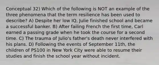 Conceptual 32) Which of the following is NOT an example of the three phenomena that the term resilience has been used to describe? A) Despite her low IQ, Julie finished school and became a successful banker. B) After failing French the first time, Carl earned a passing grade when he took the course for a second time. C) The trauma of Julio's father's death never interfered with his plans. D) Following the events of September 11th, the children of PS100 in New York City were able to resume their studies and finish the school year without incident.