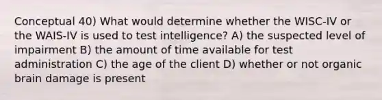 Conceptual 40) What would determine whether the WISC-IV or the WAIS-IV is used to test intelligence? A) the suspected level of impairment B) the amount of time available for test administration C) the age of the client D) whether or not organic brain damage is present