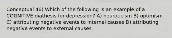 Conceptual 46) Which of the following is an example of a COGNITIVE diathesis for depression? A) neuroticism B) optimism C) attributing negative events to internal causes D) attributing negative events to external causes