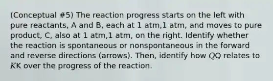 (Conceptual #5) The reaction progress starts on the left with pure reactants, A and B, each at 1 atm,1 atm, and moves to pure product, C, also at 1 atm,1 atm, on the right. Identify whether the reaction is spontaneous or nonspontaneous in the forward and reverse directions (arrows). Then, identify how 𝑄Q relates to 𝐾K over the progress of the reaction.