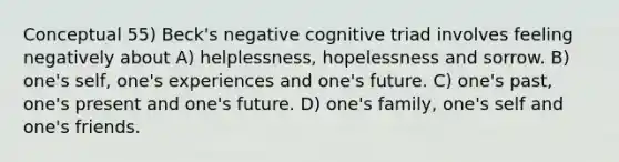 Conceptual 55) Beck's negative cognitive triad involves feeling negatively about A) helplessness, hopelessness and sorrow. B) one's self, one's experiences and one's future. C) one's past, one's present and one's future. D) one's family, one's self and one's friends.