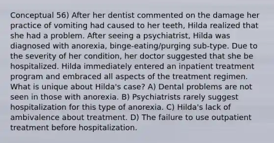 Conceptual 56) After her dentist commented on the damage her practice of vomiting had caused to her teeth, Hilda realized that she had a problem. After seeing a psychiatrist, Hilda was diagnosed with anorexia, binge-eating/purging sub-type. Due to the severity of her condition, her doctor suggested that she be hospitalized. Hilda immediately entered an inpatient treatment program and embraced all aspects of the treatment regimen. What is unique about Hilda's case? A) Dental problems are not seen in those with anorexia. B) Psychiatrists rarely suggest hospitalization for this type of anorexia. C) Hilda's lack of ambivalence about treatment. D) The failure to use outpatient treatment before hospitalization.