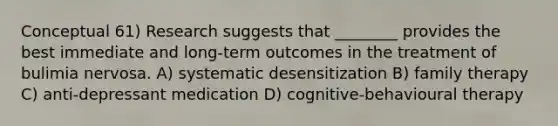 Conceptual 61) Research suggests that ________ provides the best immediate and long-term outcomes in the treatment of bulimia nervosa. A) systematic desensitization B) family therapy C) anti-depressant medication D) cognitive-behavioural therapy