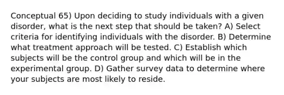 Conceptual 65) Upon deciding to study individuals with a given disorder, what is the next step that should be taken? A) Select criteria for identifying individuals with the disorder. B) Determine what treatment approach will be tested. C) Establish which subjects will be the control group and which will be in the experimental group. D) Gather survey data to determine where your subjects are most likely to reside.