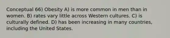 Conceptual 66) Obesity A) is more common in men than in women. B) rates vary little across Western cultures. C) is culturally defined. D) has been increasing in many countries, including the United States.