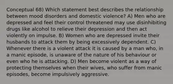 Conceptual 68) Which statement best describes the relationship between mood disorders and domestic violence? A) Men who are depressed and feel their control threatened may use disinhibiting drugs like alcohol to relieve their depression and then act violently on impulse. B) Women who are depressed invite their husbands to attack them by being excessively dependent. C) Whenever there is a violent attack it is caused by a man who, in a manic episode, is unaware of the nature of his behaviour or even who he is attacking. D) Men become violent as a way of protecting themselves when their wives, who suffer from manic episodes, become impulsively aggressive.