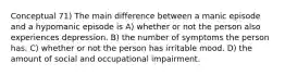 Conceptual 71) The main difference between a manic episode and a hypomanic episode is A) whether or not the person also experiences depression. B) the number of symptoms the person has. C) whether or not the person has irritable mood. D) the amount of social and occupational impairment.