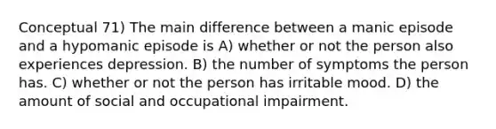 Conceptual 71) The main difference between a manic episode and a hypomanic episode is A) whether or not the person also experiences depression. B) the number of symptoms the person has. C) whether or not the person has irritable mood. D) the amount of social and occupational impairment.