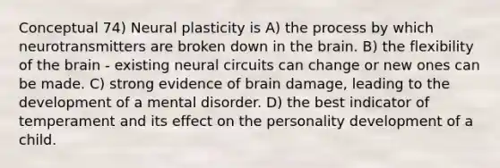 Conceptual 74) <a href='https://www.questionai.com/knowledge/kLzXOQRFJJ-neural-plasticity' class='anchor-knowledge'>neural plasticity</a> is A) the process by which neurotransmitters are broken down in <a href='https://www.questionai.com/knowledge/kLMtJeqKp6-the-brain' class='anchor-knowledge'>the brain</a>. B) the flexibility of the brain - existing neural circuits can change or new ones can be made. C) strong evidence of brain damage, leading to the development of a mental disorder. D) the best indicator of temperament and its effect on the <a href='https://www.questionai.com/knowledge/k5Ty9IjIgW-personality-development' class='anchor-knowledge'>personality development</a> of a child.