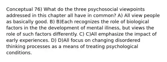 Conceptual 76) What do the three psychosocial viewpoints addressed in this chapter all have in common? A) All view people as basically good. B) B)Each recognizes the role of biological factors in the the development of mental illness, but views the role of such factors differently. C) C)All emphasize the impact of early experiences. D) D)All focus on changing disordered thinking processes as a means of treating psychological conditions.