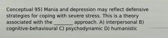 Conceptual 95) Mania and depression may reflect defensive strategies for coping with severe stress. This is a theory associated with the ________ approach. A) interpersonal B) cognitive-behavioural C) psychodynamic D) humanistic