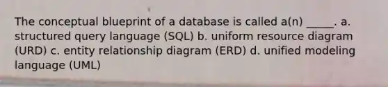 The conceptual blueprint of a database is called a(n) _____. a. structured query language (SQL) b. uniform resource diagram (URD) c. entity relationship diagram (ERD) d. unified modeling language (UML)