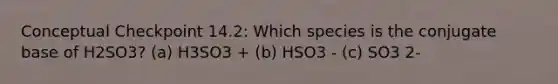 Conceptual Checkpoint 14.2: Which species is the conjugate base of H2SO3? (a) H3SO3 + (b) HSO3 - (c) SO3 2-