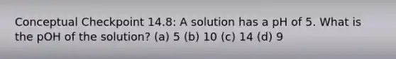 Conceptual Checkpoint 14.8: A solution has a pH of 5. What is the pOH of the solution? (a) 5 (b) 10 (c) 14 (d) 9