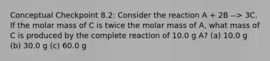 Conceptual Checkpoint 8.2: Consider the reaction A + 2B --> 3C. If the molar mass of C is twice the molar mass of A, what mass of C is produced by the complete reaction of 10.0 g A? (a) 10.0 g (b) 30.0 g (c) 60.0 g