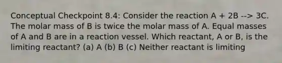 Conceptual Checkpoint 8.4: Consider the reaction A + 2B --> 3C. The molar mass of B is twice the molar mass of A. Equal masses of A and B are in a reaction vessel. Which reactant, A or B, is the limiting reactant? (a) A (b) B (c) Neither reactant is limiting