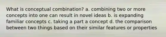 What is conceptual combination? a. combining two or more concepts into one can result in novel ideas b. is expanding familiar concepts c. taking a part a concept d. the comparison between two things based on their similar features or properties