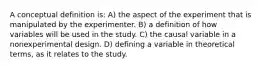 A conceptual definition is: A) the aspect of the experiment that is manipulated by the experimenter. B) a definition of how variables will be used in the study. C) the causal variable in a nonexperimental design. D) defining a variable in theoretical terms, as it relates to the study.